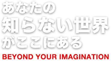 あなたの知らない世界がここにある BEYOND YOUR IMAGINATION